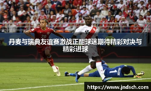 丹麦与瑞典友谊赛激战正酣球迷期待精彩对决与精彩进球