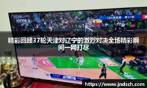 精彩回顾37轮天津对辽宁的激烈对决全场精彩瞬间一网打尽