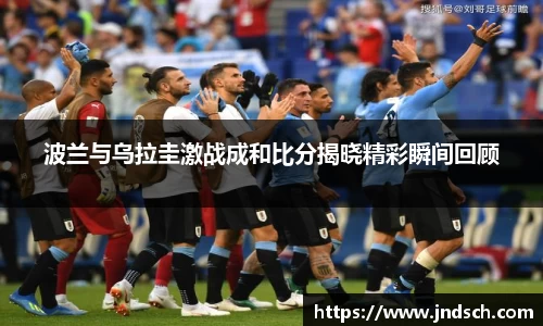 波兰与乌拉圭激战成和比分揭晓精彩瞬间回顾