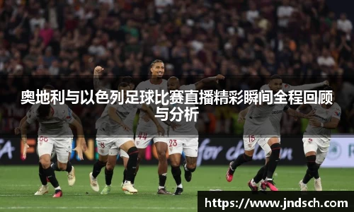 奥地利与以色列足球比赛直播精彩瞬间全程回顾与分析