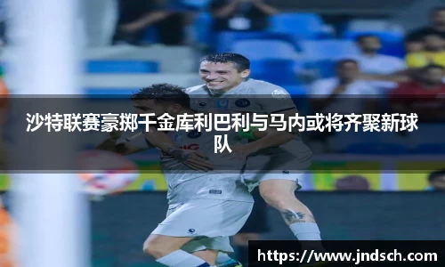 沙特联赛豪掷千金库利巴利与马内或将齐聚新球队